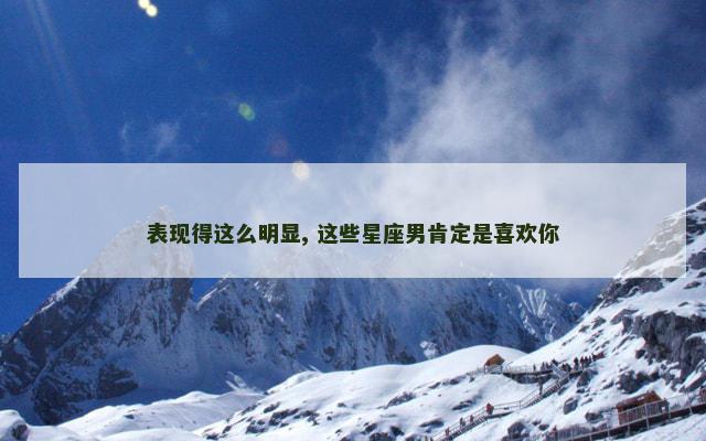 表现得这么明显, 这些星座男肯定是喜欢你