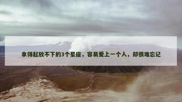 拿得起放不下的3个星座，容易爱上一个人，却很难忘记