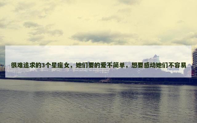 很难追求的3个星座女，她们要的爱不简单，想要感动她们不容易