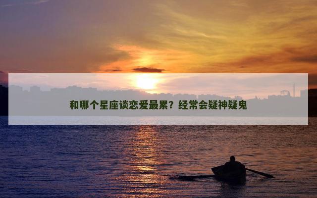 和哪个星座谈恋爱最累？经常会疑神疑鬼