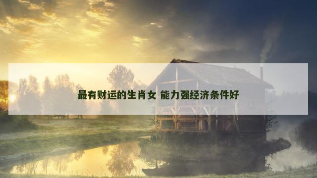 最有财运的生肖女 能力强经济条件好