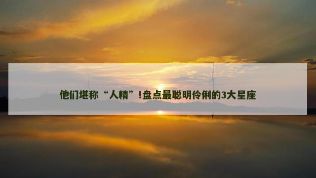 他们堪称“人精”!盘点最聪明伶俐的3大星座
