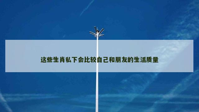 这些生肖私下会比较自己和朋友的生活质量
