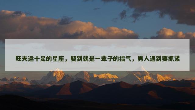 旺夫运十足的星座，娶到就是一辈子的福气，男人遇到要抓紧