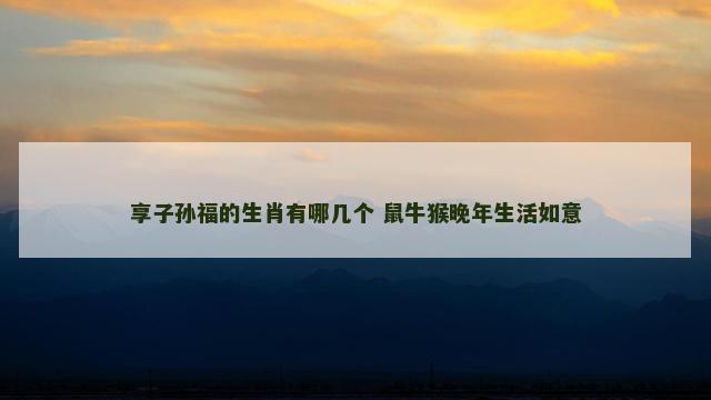 享子孙福的生肖有哪几个 鼠牛猴晚年生活如意