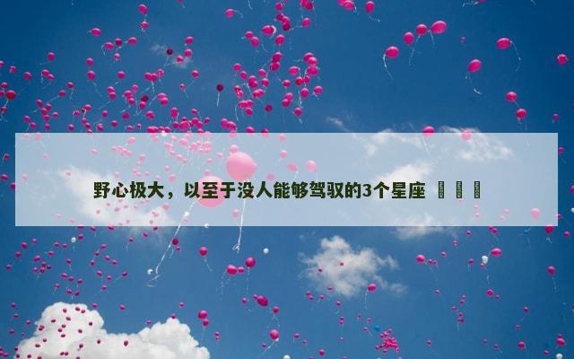 野心极大，以至于没人能够驾驭的3个星座 ​​​