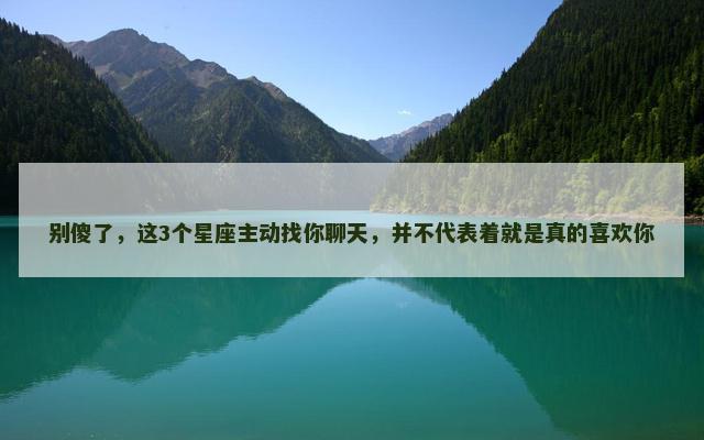 别傻了，这3个星座主动找你聊天，并不代表着就是真的喜欢你