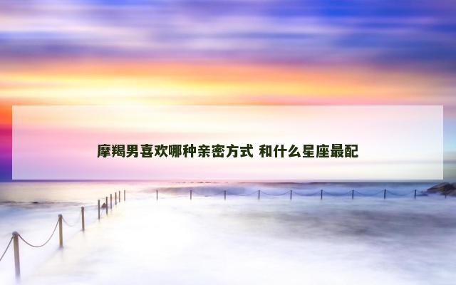 摩羯男喜欢哪种亲密方式 和什么星座最配
