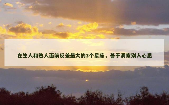 在生人和熟人面前反差最大的3个星座，善于洞察别人心思