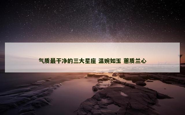 气质最干净的三大星座 温婉如玉 蕙质兰心