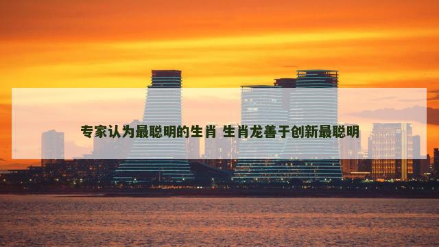 专家认为最聪明的生肖 生肖龙善于创新最聪明