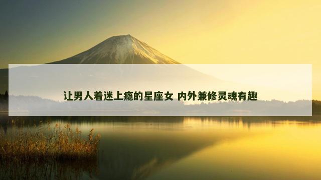 让男人着迷上瘾的星座女 内外兼修灵魂有趣