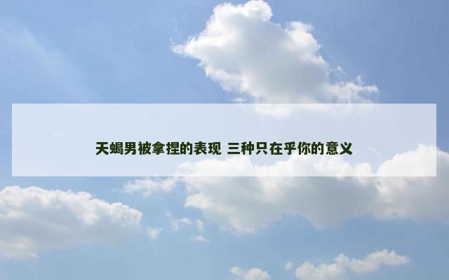 天蝎男被拿捏的表现 三种只在乎你的意义