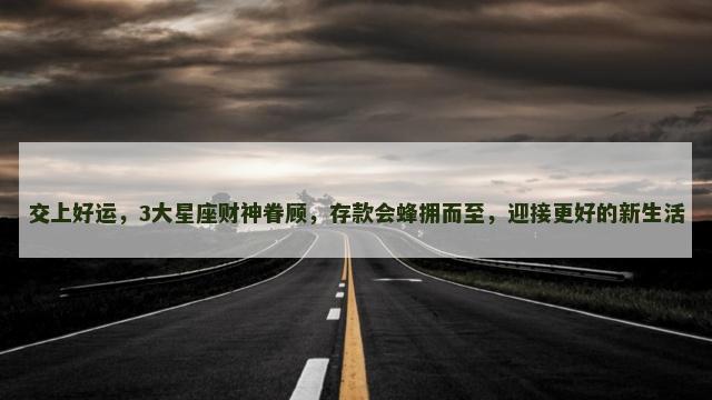 交上好运，3大星座财神眷顾，存款会蜂拥而至，迎接更好的新生活