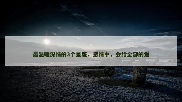 最温暖深情的3个星座，感情中，会给全部的爱