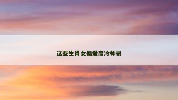 这些生肖女偏爱高冷帅哥