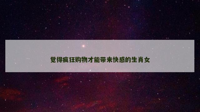 觉得疯狂购物才能带来快感的生肖女
