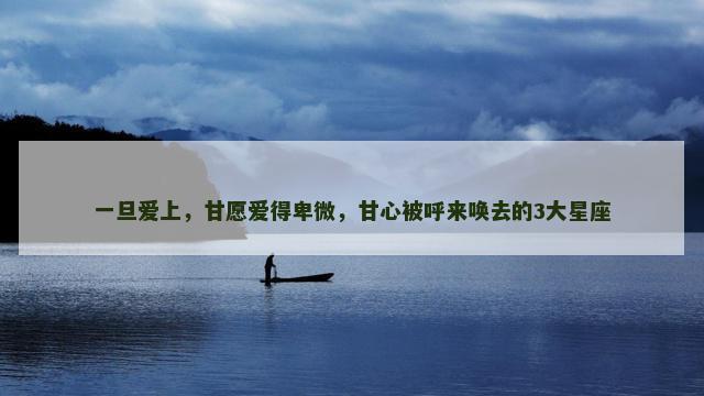 一旦爱上，甘愿爱得卑微，甘心被呼来唤去的3大星座