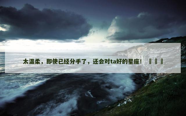 太温柔，即使已经分手了，还会对ta好的星座！ ​​​