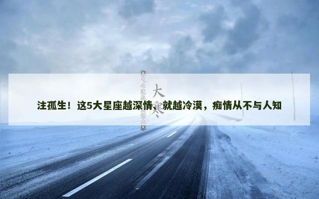注孤生！这5大星座越深情、就越冷漠，痴情从不与人知