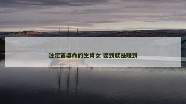 注定富婆命的生肖女 娶到就是赚到