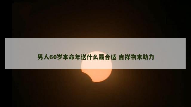 男人60岁本命年送什么最合适 吉祥物来助力