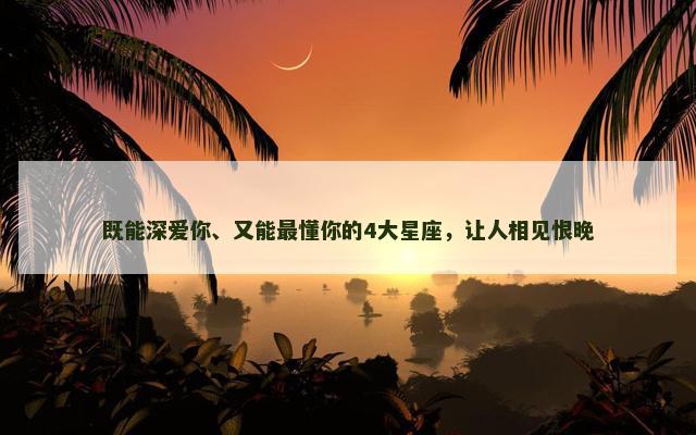 既能深爱你、又能最懂你的4大星座，让人相见恨晚