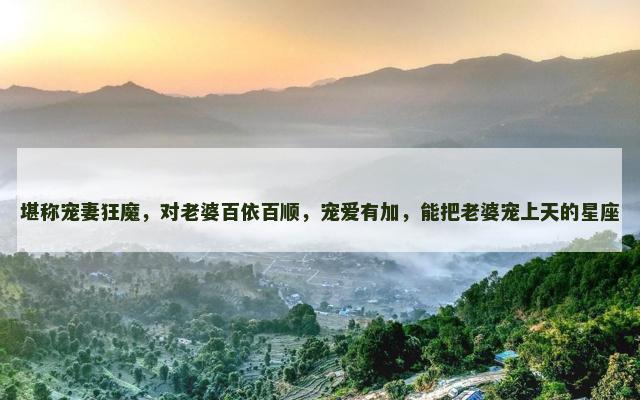 堪称宠妻狂魔，对老婆百依百顺，宠爱有加，能把老婆宠上天的星座