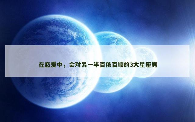 在恋爱中，会对另一半百依百顺的3大星座男