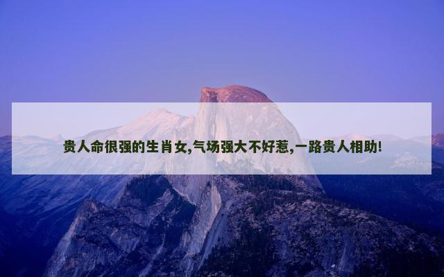 贵人命很强的生肖女,气场强大不好惹,一路贵人相助!