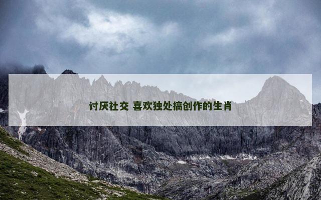 讨厌社交 喜欢独处搞创作的生肖