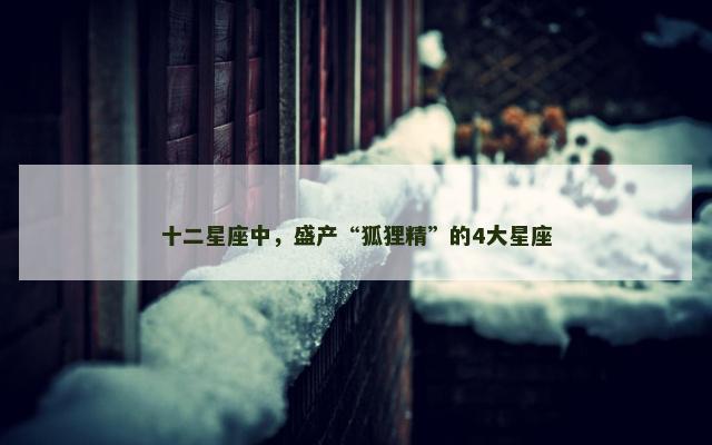 十二星座中，盛产“狐狸精”的4大星座