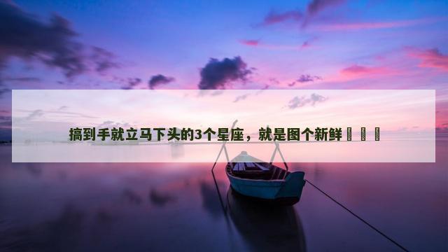 搞到手就立马下头的3个星座，就是图个新鲜​​​