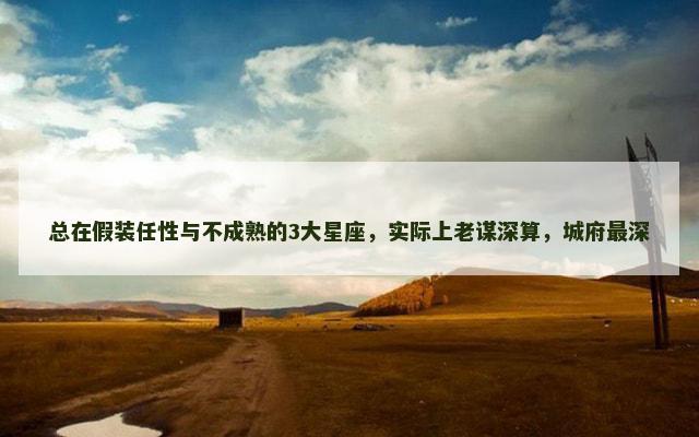 总在假装任性与不成熟的3大星座，实际上老谋深算，城府最深