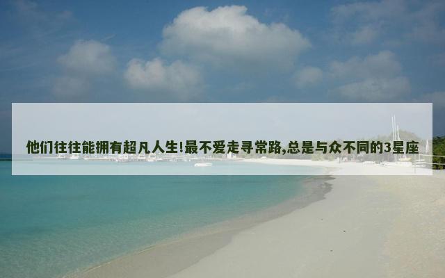 他们往往能拥有超凡人生!最不爱走寻常路,总是与众不同的3星座
