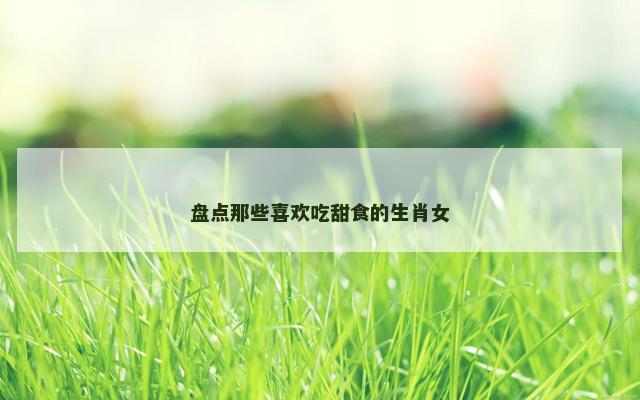 盘点那些喜欢吃甜食的生肖女