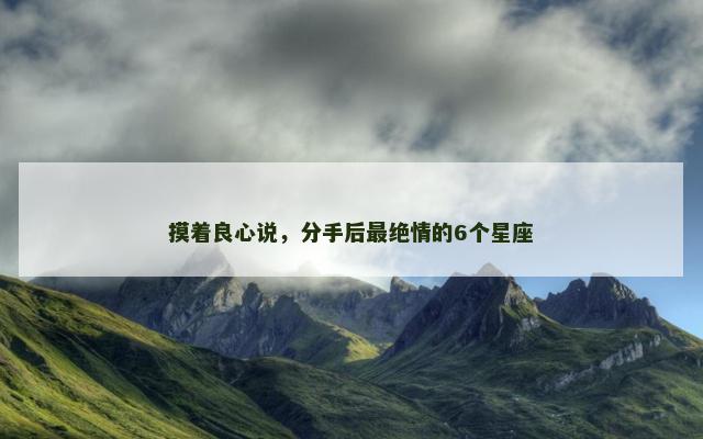摸着良心说，分手后最绝情的6个星座