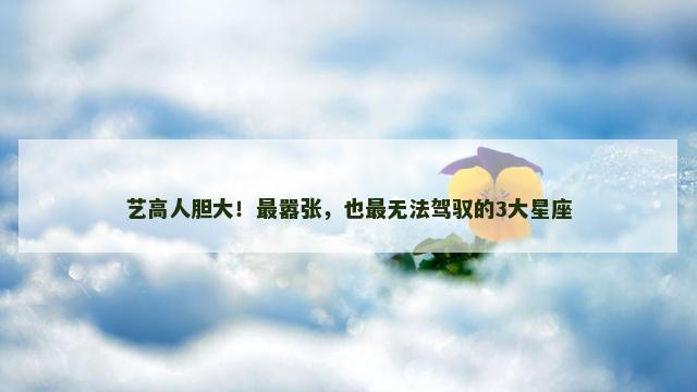 艺高人胆大！最嚣张，也最无法驾驭的3大星座