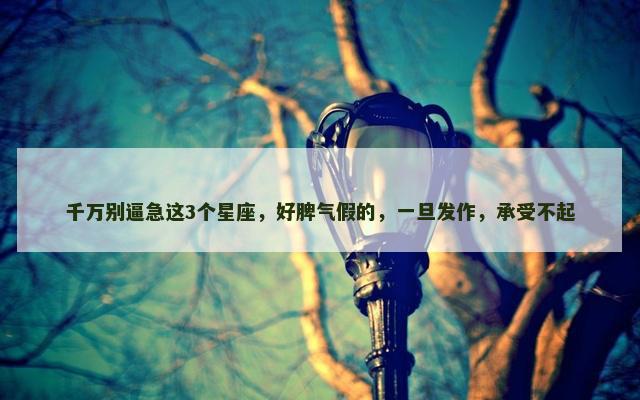千万别逼急这3个星座，好脾气假的，一旦发作，承受不起
