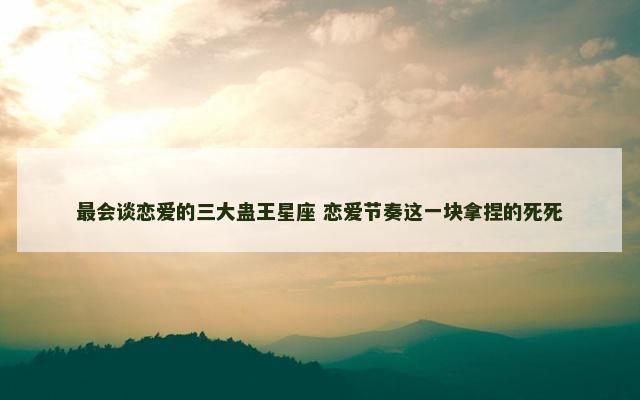最会谈恋爱的三大蛊王星座 恋爱节奏这一块拿捏的死死