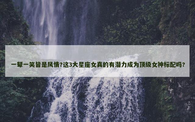 一颦一笑皆是风情?这3大星座女真的有潜力成为顶级女神标配吗?
