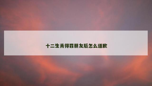 十二生肖得罪朋友后怎么道歉