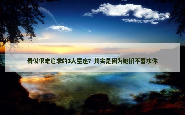 看似很难追求的3大星座？其实是因为她们不喜欢你