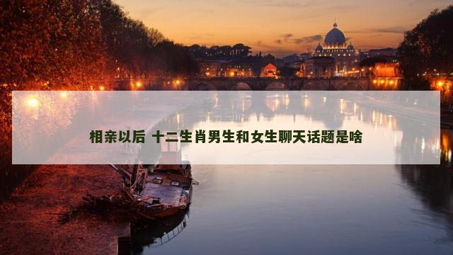 相亲以后 十二生肖男生和女生聊天话题是啥