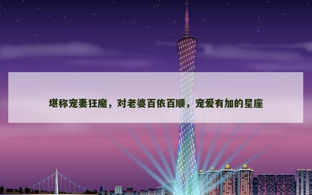 堪称宠妻狂魔，对老婆百依百顺，宠爱有加的星座