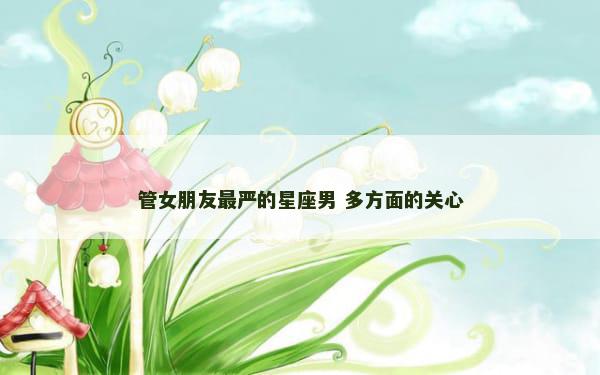 管女朋友最严的星座男 多方面的关心