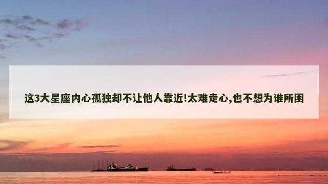 这3大星座内心孤独却不让他人靠近!太难走心,也不想为谁所困