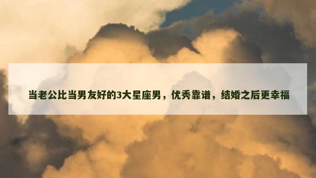 当老公比当男友好的3大星座男，优秀靠谱，结婚之后更幸福