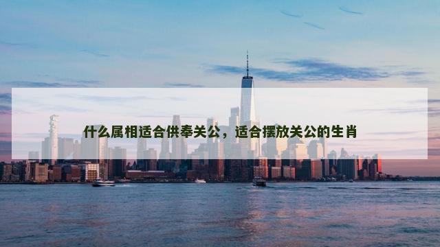 什么属相适合供奉关公，适合摆放关公的生肖