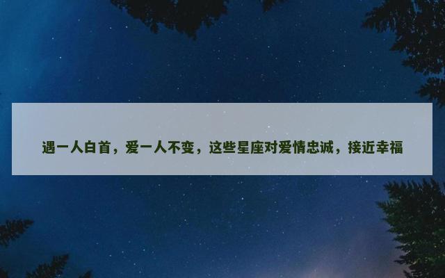 遇一人白首，爱一人不变，这些星座对爱情忠诚，接近幸福